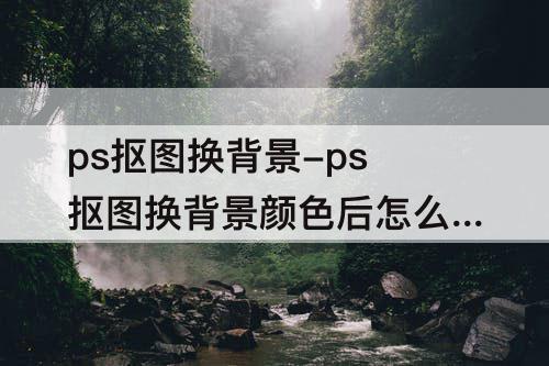 ps抠图换背景-ps抠图换背景颜色后怎么修毛边