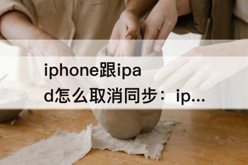 iphone跟ipad怎么取消同步：iphone跟ipad怎么取消同步有什么影响