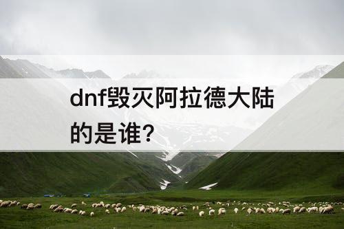 dnf毁灭阿拉德大陆的是谁?