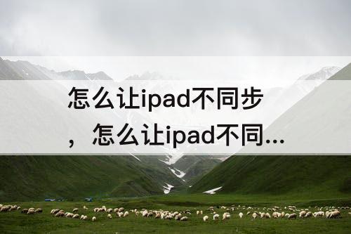 怎么让ipad不同步，怎么让ipad不同步软件