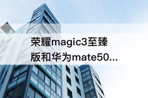 荣耀magic3至臻版和华为mate50pro，荣耀magic3至臻版和华为mate50pro哪个好