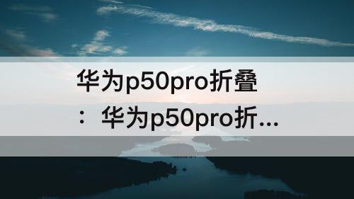 华为p50pro折叠：华为p50pro折叠屏