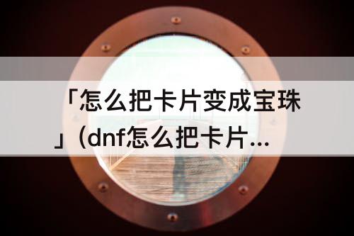 「怎么把卡片变成宝珠」(dnf怎么把卡片变成宝珠)