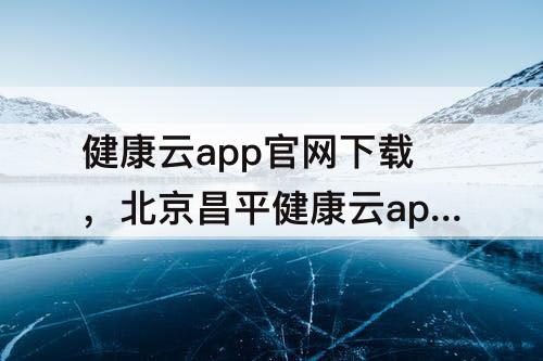 健康云app官网下载，北京昌平健康云app官网下载