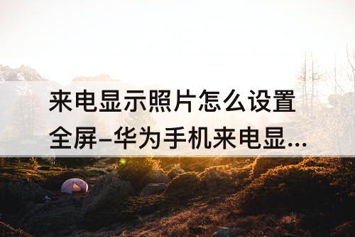 来电显示照片怎么设置全屏-华为手机来电显示照片怎么设置全屏