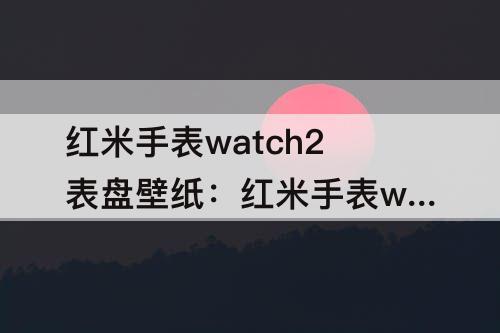 红米手表watch2表盘壁纸：红米手表watch2表盘壁纸可自定义吗