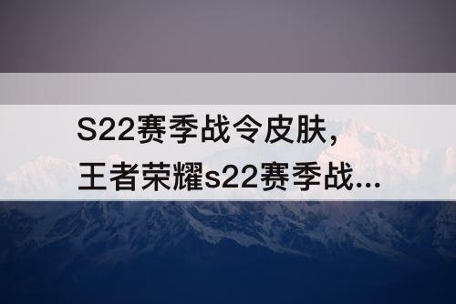 S22赛季战令皮肤，王者荣耀s22赛季战令皮肤曝光