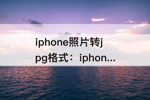 iphone照片转jpg格式：iphone照片转jpg格式 免费不改变kb